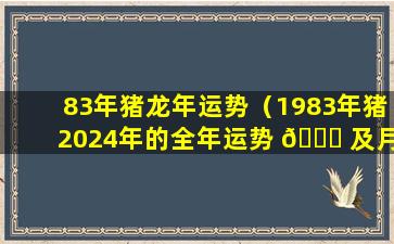 83年猪龙年运势（1983年猪2024年的全年运势 🐎 及月运）